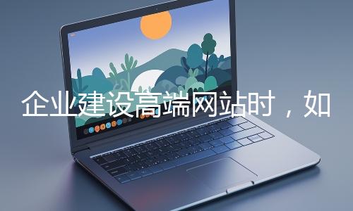 企業(yè)建設高端網站時，如何選擇合適的設計公司？